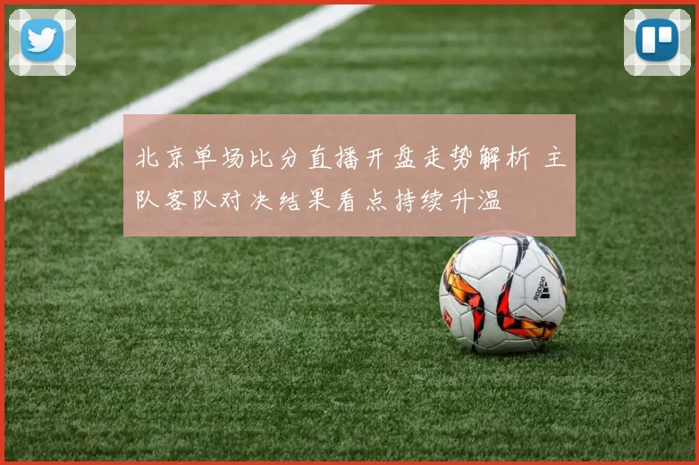 北京单场比分直播开盘走势解析 主队客队对决结果看点持续升温