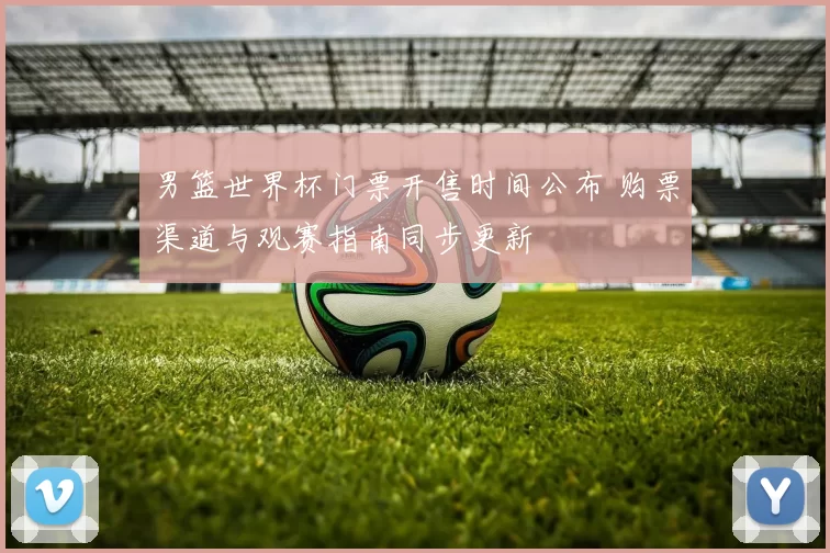 男篮世界杯门票开售时间公布 购票渠道与观赛指南同步更新