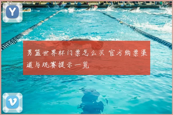 男篮世界杯门票怎么买 官方购票渠道与观赛提示一览