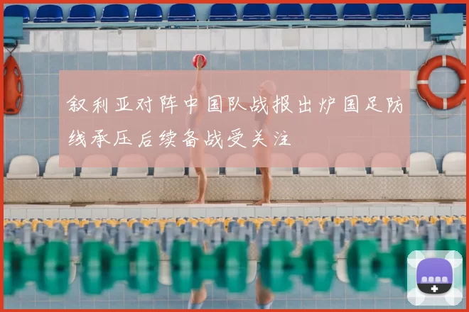 叙利亚对阵中国队战报出炉国足防线承压后续备战受关注