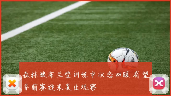 森林狼布兰登训练中状态回暖 有望季前赛迎来复出观察