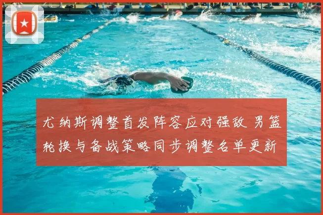 尤纳斯调整首发阵容应对强敌 男篮轮换与备战策略同步调整名单更新