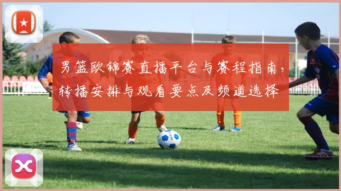 男篮欧锦赛直播平台与赛程指南，转播安排与观看要点及频道选择