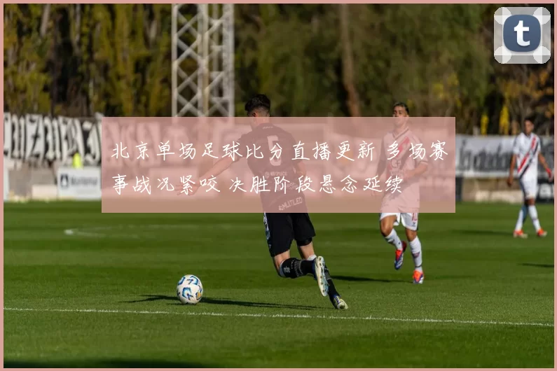 北京单场足球比分直播更新 多场赛事战况紧咬 决胜阶段悬念延续