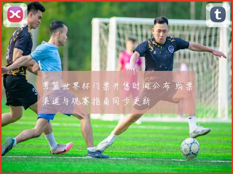 男篮世界杯门票开售时间公布 购票渠道与观赛指南同步更新