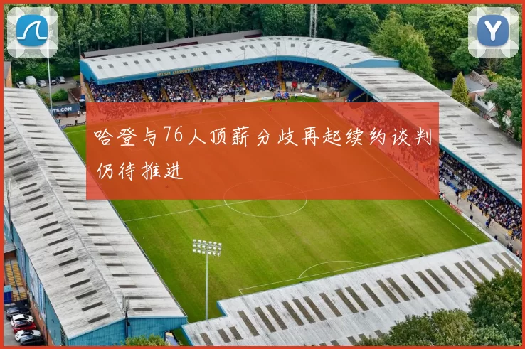 哈登与76人顶薪分歧再起续约谈判仍待推进