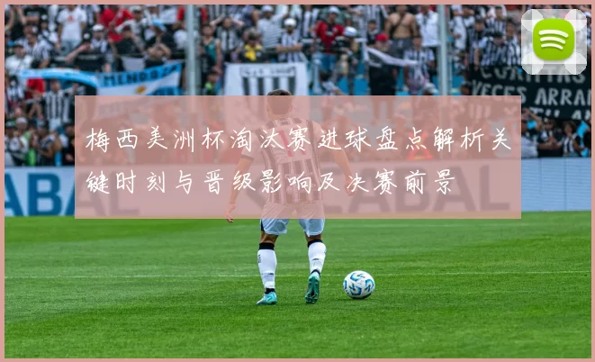 梅西美洲杯淘汰赛进球盘点解析关键时刻与晋级影响及决赛前景