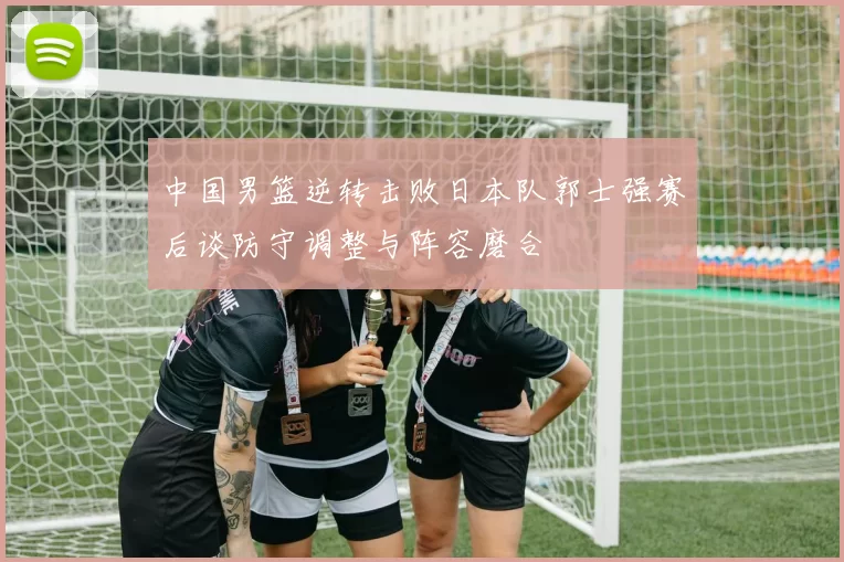 中国男篮逆转击败日本队郭士强赛后谈防守调整与阵容磨合