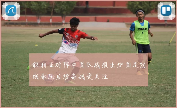叙利亚对阵中国队战报出炉国足防线承压后续备战受关注