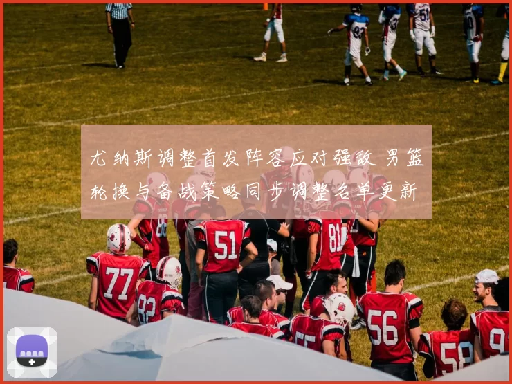 尤纳斯调整首发阵容应对强敌 男篮轮换与备战策略同步调整名单更新