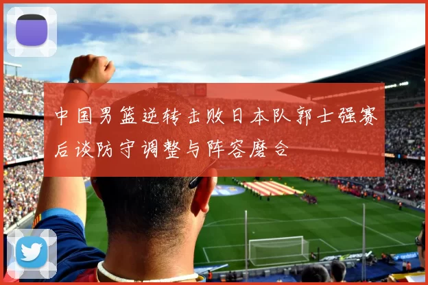 中国男篮逆转击败日本队郭士强赛后谈防守调整与阵容磨合