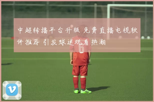 中超转播平台升级 免费直播电视软件推荐 引发球迷观看热潮