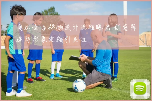 奥运会吉祥物设计流程曝光 创意筛选与形象定稿引关注