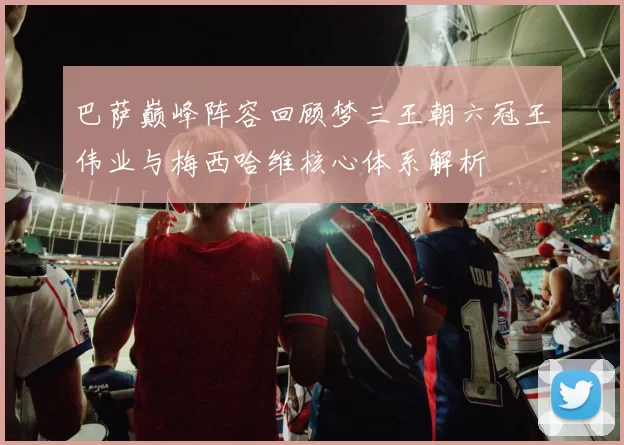 巴萨巅峰阵容回顾梦三王朝六冠王伟业与梅西哈维核心体系解析