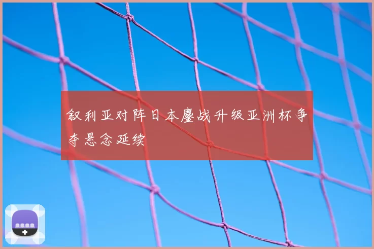 叙利亚对阵日本鏖战升级亚洲杯争夺悬念延续