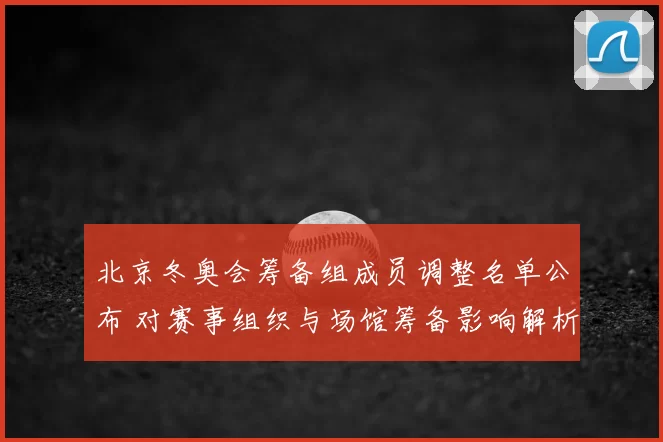 北京冬奥会筹备组成员调整名单公布 对赛事组织与场馆筹备影响解析