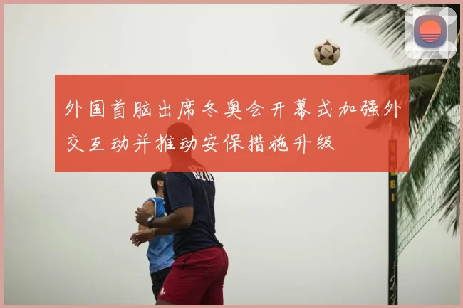 外国首脑出席冬奥会开幕式加强外交互动并推动安保措施升级