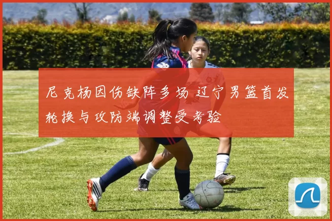 尼克杨因伤缺阵多场 辽宁男篮首发轮换与攻防端调整受考验