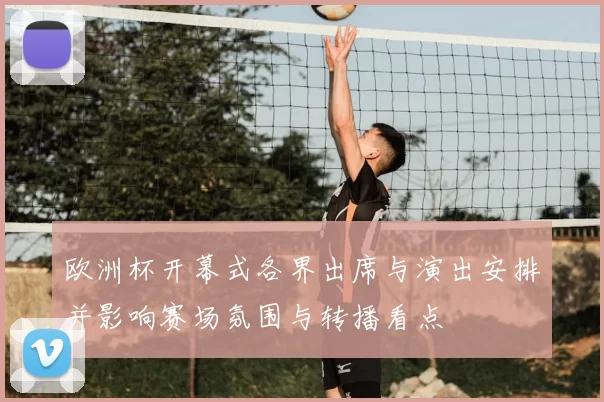 欧洲杯开幕式各界出席与演出安排并影响赛场氛围与转播看点