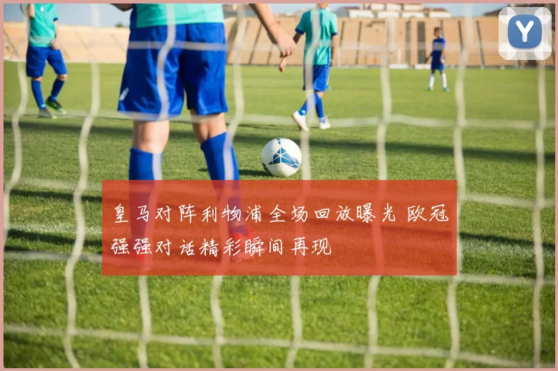 皇马对阵利物浦全场回放曝光 欧冠强强对话精彩瞬间再现