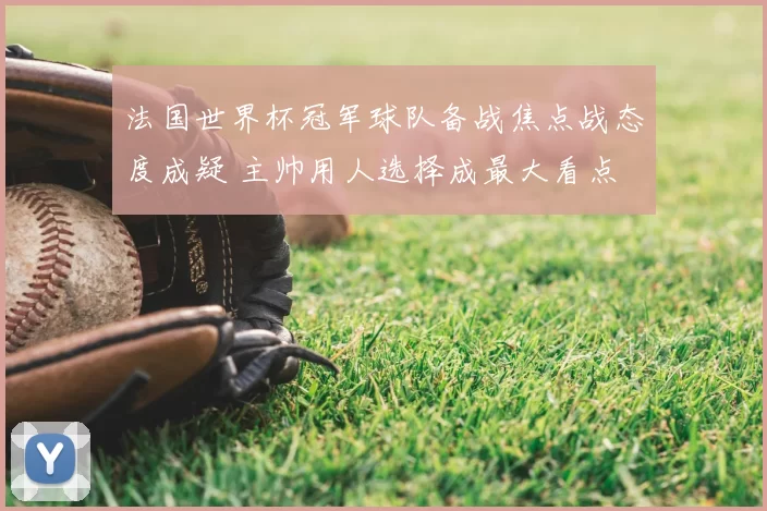 法国世界杯冠军球队备战焦点战态度成疑 主帅用人选择成最大看点