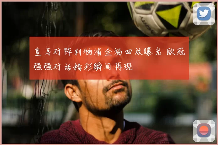 皇马对阵利物浦全场回放曝光 欧冠强强对话精彩瞬间再现