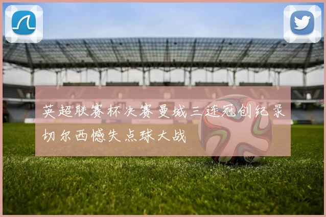 英超联赛杯决赛曼城三连冠创纪录切尔西憾失点球大战