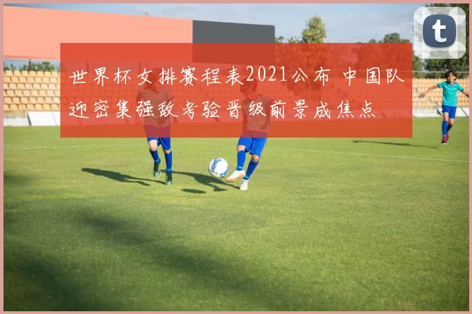 世界杯女排赛程表2021公布 中国队迎密集强敌考验晋级前景成焦点