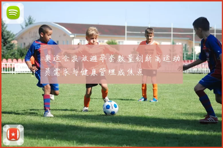 奥运会发放避孕套数量创新高运动员需求与健康管理成焦点