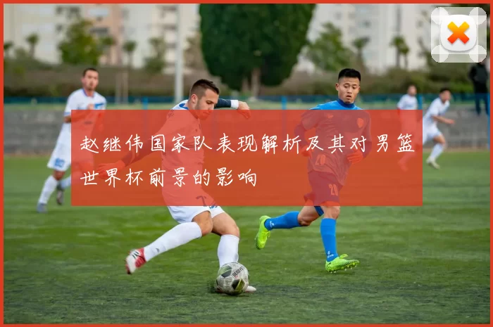 赵继伟国家队表现解析及其对男篮世界杯前景的影响