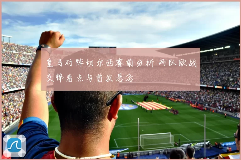 皇马对阵切尔西赛前分析 两队欧战交锋看点与首发悬念