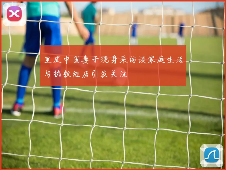 里皮中国妻子现身采访谈家庭生活与执教经历引发关注