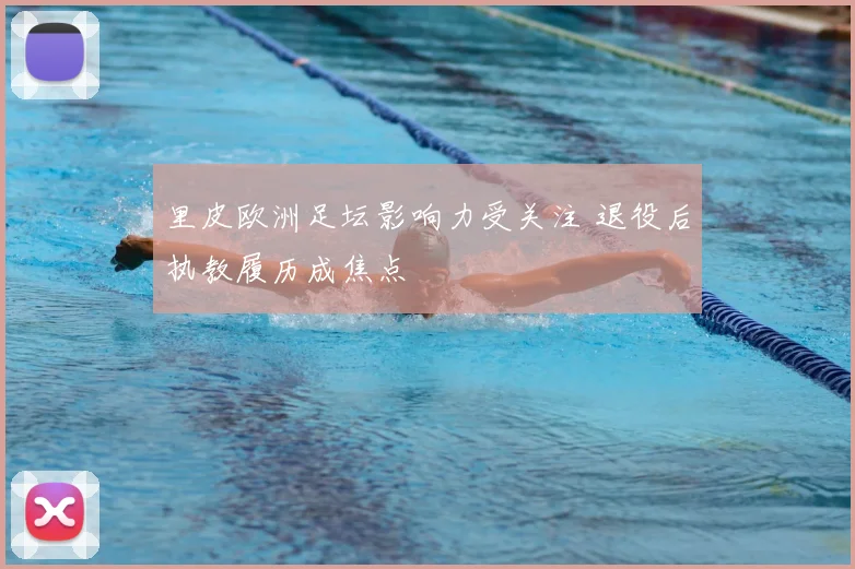 里皮欧洲足坛影响力受关注 退役后执教履历成焦点