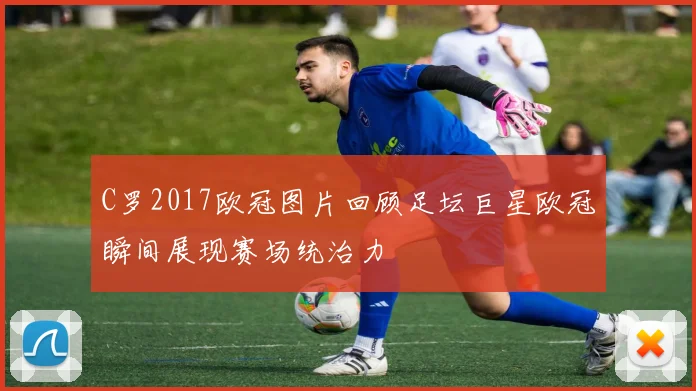 C罗2017欧冠图片回顾足坛巨星欧冠瞬间展现赛场统治力