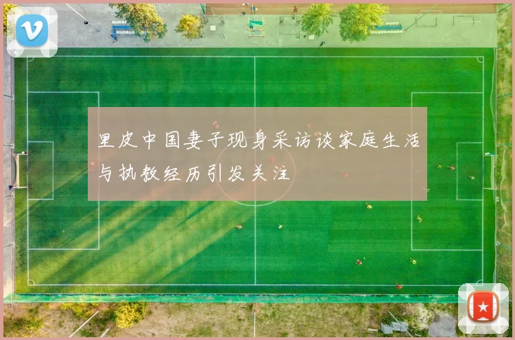 里皮中国妻子现身采访谈家庭生活与执教经历引发关注