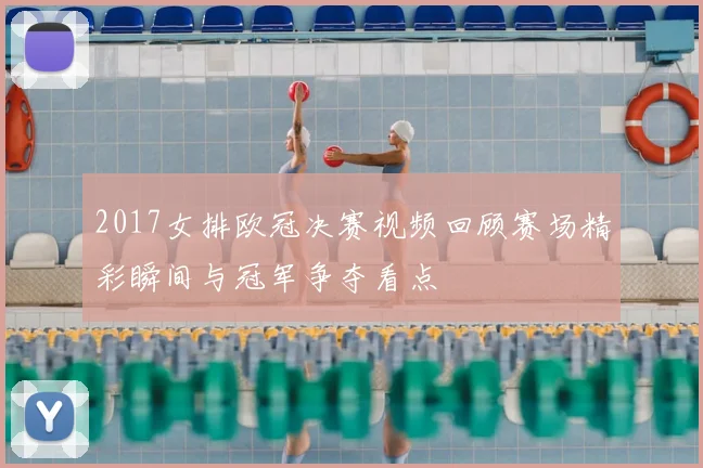 2017女排欧冠决赛视频回顾赛场精彩瞬间与冠军争夺看点